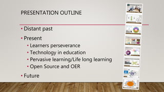 PRESENTATION OUTLINE
• Distant past
• Present
• Learners perseverance
• Technology in education
• Pervasive learning/Life long learning
• Open Source and OER
• Future
 