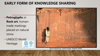 Rock Engraving, Tassili N'ajjer, Algeria (6000
Bc)
• Petroglyphs or
Rock art, human-
made markings
placed on natural
stone
• UNESCO World
Heritage
Source :http://whc.unesco.org/en/list/179
EARLY FORM OF KNOWLEDGE SHARING
 