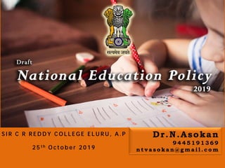 Draft
NEW EDUCATION POLICY-
2019/2020
Policy Overview
Dr.N.Asokan
Dr.N.Asokan
9 4 4 5 1 9 1 3 6 9
n t v a s o k a n @ g m a i l . c o m
S I R C R R E D D Y C O L L E G E E L U R U , A . P
2 5 t h O c t o b e r 2 0 1 9
 