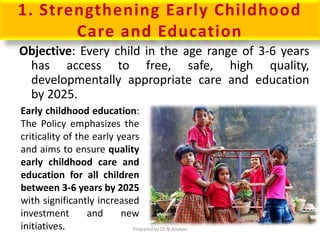 1. Strengthening Early Childhood
Care and Education
Objective: Every child in the age range of 3-6 years
has access to free, safe, high quality,
developmentally appropriate care and education
by 2025.
Early childhood education:
The Policy emphasizes the
criticality of the early years
and aims to ensure quality
early childhood care and
education for all children
between 3-6 years by 2025
with significantly increased
investment and new
initiatives. Prepared by Dr.N.Asokan
 