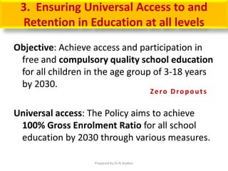 3. Ensuring Universal Access to and
Retention in Education at all levels
Objective: Achieve access and participation in
free and compulsory quality school education
for all children in the age group of 3-18 years
by 2030.
Universal access: The Policy aims to achieve
100% Gross Enrolment Ratio for all school
education by 2030 through various measures.
Zero Dropouts
Prepared by Dr.N.Asokan
 
