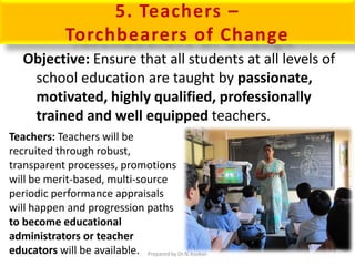 5. Teachers –
Torchbearers of Change
Objective: Ensure that all students at all levels of
school education are taught by passionate,
motivated, highly qualified, professionally
trained and well equipped teachers.
Teachers: Teachers will be
recruited through robust,
transparent processes, promotions
will be merit-based, multi-source
periodic performance appraisals
will happen and progression paths
to become educational
administrators or teacher
educators will be available. Prepared by Dr.N.Asokan
 