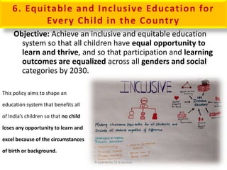 6. Equitable and Inclusive Education for
Every Child in the Country
Objective: Achieve an inclusive and equitable education
system so that all children have equal opportunity to
learn and thrive, and so that participation and learning
outcomes are equalized across all genders and social
categories by 2030.
This policy aims to shape an
education system that benefits all
of India’s children so that no child
loses any opportunity to learn and
excel because of the circumstances
of birth or background.
Prepared by Dr.N.Asokan
 