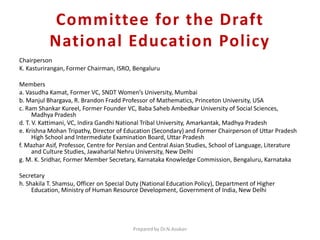 Committee for the Draft
National Education Policy
Chairperson
K. Kasturirangan, Former Chairman, ISRO, Bengaluru
Members
a. Vasudha Kamat, Former VC, SNDT Women’s University, Mumbai
b. Manjul Bhargava, R. Brandon Fradd Professor of Mathematics, Princeton University, USA
c. Ram Shankar Kureel, Former Founder VC, Baba Saheb Ambedkar University of Social Sciences,
Madhya Pradesh
d. T. V. Kattimani, VC, Indira Gandhi National Tribal University, Amarkantak, Madhya Pradesh
e. Krishna Mohan Tripathy, Director of Education (Secondary) and Former Chairperson of Uttar Pradesh
High School and Intermediate Examination Board, Uttar Pradesh
f. Mazhar Asif, Professor, Centre for Persian and Central Asian Studies, School of Language, Literature
and Culture Studies, Jawaharlal Nehru University, New Delhi
g. M. K. Sridhar, Former Member Secretary, Karnataka Knowledge Commission, Bengaluru, Karnataka
Secretary
h. Shakila T. Shamsu, Officer on Special Duty (National Education Policy), Department of Higher
Education, Ministry of Human Resource Development, Government of India, New Delhi
Prepared by Dr.N.Asokan
 