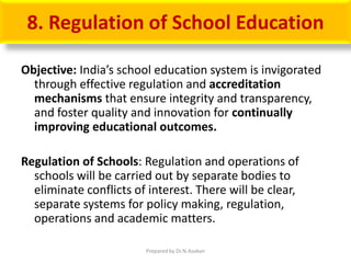 8. Regulation of School Education
Objective: India’s school education system is invigorated
through effective regulation and accreditation
mechanisms that ensure integrity and transparency,
and foster quality and innovation for continually
improving educational outcomes.
Regulation of Schools: Regulation and operations of
schools will be carried out by separate bodies to
eliminate conflicts of interest. There will be clear,
separate systems for policy making, regulation,
operations and academic matters.
Prepared by Dr.N.Asokan
 