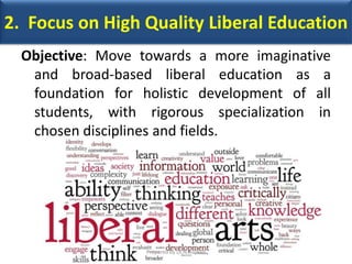 2. Focus on High Quality Liberal Education
Objective: Move towards a more imaginative
and broad-based liberal education as a
foundation for holistic development of all
students, with rigorous specialization in
chosen disciplines and fields.
Prepared by Dr.N.Asokan
 