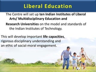 Liberal Education
The Centre will set up ten Indian Institutes of Liberal
Arts/ Multidisciplinary Education and
Research Universities on the model and standards of
the Indian Institutes of Technology.
This will develop important life capacities,
rigorous disciplinary understanding and
an ethic of social-moral engagement.
Prepared by Dr.N.Asokan
 