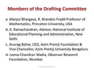 Members of the Drafting Committee
a. Manjul Bhargava, R. Brandon Fradd Professor of
Mathematics, Princeton University, USA
b. K. Ramachandran, Advisor, National Institute of
Educational Planning and Administration, New
Delhi
c. Anurag Behar, CEO, Azim Premji Foundation &
Vice Chancellor, Azim Premji University Bengaluru
d. Leena Chandran Wadia, Observer Research
Foundation, Mumbai
Prepared by Dr.N.Asokan
 