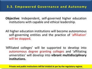 3.3. Empowered Governance and Autonomy
Objective: Independent, self-governed higher education
institutions with capable and ethical leadership.
All higher education institutions will become autonomous
self-governing entities and the practice of ‘affiliation’
will be stopped.
‘Affiliated colleges’ will be supported to develop into
autonomous degree granting colleges and ‘affiliating
universities’ will develop into vibrant multidisciplinary
institutions.
Private and public institutions will be treated at par by the regulatory regime.Prepared by Dr.N.Asokan
 