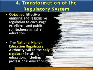 4. Transformation of the
Regulatory System
• Objective: Effective,
enabling and responsive
regulation to encourage
excellence and public
spiritedness in higher
education.
• The National Higher
Education Regulatory
Authority will be the only
regulator for all higher
education, including
professional education
Prepared by Dr.N.Asokan
 