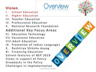 Vision
I. School Education
II. Higher Education
III. Teacher Education
IV. Professional Education
V. National Research Foundation
Additional Key Focus Areas
VI. Education Technology
VII. Vocational Education
VIII.Adult Education
IX. Promotion of Indian Languages
X. Rashtriya Shiksha Aayog
XI. Financing Education
Salient features of NEP 2019
Views in support of Policy
Drawbacks in the Policy
Challenges in Implementation
Prepared by Dr.N.Asokan
 