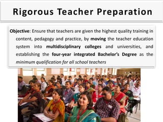 Rigorous Teacher Preparation
Objective: Ensure that teachers are given the highest quality training in
content, pedagogy and practice, by moving the teacher education
system into multidisciplinary colleges and universities, and
establishing the four-year integrated Bachelor’s Degree as the
minimum qualification for all school teachers
Prepared by Dr.N.Asokan
 