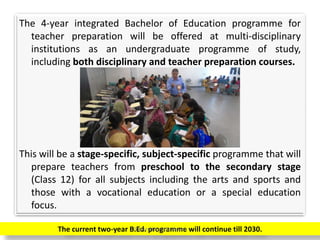 The 4-year integrated Bachelor of Education programme for
teacher preparation will be offered at multi-disciplinary
institutions as an undergraduate programme of study,
including both disciplinary and teacher preparation courses.
This will be a stage-specific, subject-specific programme that will
prepare teachers from preschool to the secondary stage
(Class 12) for all subjects including the arts and sports and
those with a vocational education or a special education
focus.
The current two-year B.Ed. programme will continue till 2030.Prepared by Dr.N.Asokan
 