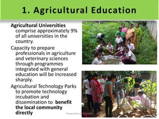 1. Agricultural Education
Agricultural Universities
comprise approximately 9%
of all universities in the
country.
Capacity to prepare
professionals in agriculture
and veterinary sciences
through programmes
integrated with general
education will be increased
sharply.
Agricultural Technology Parks
to promote technology
incubation and
dissemination to benefit
the local community
directly Prepared by Dr.N.Asokan
 