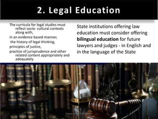 2. Legal Education
The curricula for legal studies must
reflect socio- cultural contexts
along with,
in an evidence based manner,
the history of legal thinking,
principles of justice,
practice of jurisprudence and other
related content appropriately and
adequately.
State institutions offering law
education must consider offering
bilingual education for future
lawyers and judges - in English and
in the language of the State
Prepared by Dr.N.Asokan
 