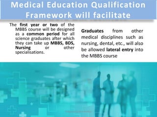 Medical Education Qualification
Framework will facilitate
The first year or two of the
MBBS course will be designed
as a common period for all
science graduates after which
they can take up MBBS, BDS,
Nursing or other
specialisations.
Graduates from other
medical disciplines such as
nursing, dental, etc., will also
be allowed lateral entry into
the MBBS course
Prepared by Dr.N.Asokan
 