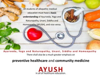 All students of allopathic medical
education must have a basic
understanding of Ayurveda, Yoga and
Naturopathy, Unani, Siddha and
Homeopathy (AYUSH), and vice versa.
There shall also be a much greater emphasis on
preventive healthcare and community medicine
in all of healthcare education.
AYUSH
Ay u r v e d a , Yo ga a n d N a t u r o p a t hy, U n a n i , S i d d h a a n d H o m e o p a t hy
Prepared by Dr.N.Asokan
 