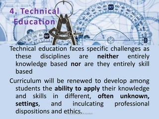 4. Technical
Education
Technical education faces specific challenges as
these disciplines are neither entirely
knowledge based nor are they entirely skill
based
Curriculum will be renewed to develop among
students the ability to apply their knowledge
and skills in different, often unknown,
settings, and inculcating professional
dispositions and ethics.Prepared by Dr.N.Asokan
 