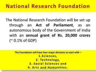 National Research Foundation
The National Research Foundation will be set up
through an Act of Parliament, as an
autonomous body of the Government of India
with an annual grant of Rs. 20,000 crores
(~ 0.1% of GDP)
The Foundation will have four major divisions to start with –
1.Sciences,
2. Technology,
3. Social Sciences and
4. Arts and Humanities.Prepared by Dr.N.Asokan
 