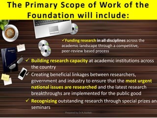 The Primary Scope of Work of the
Foundation will include:
 Building research capacity at academic institutions across
the country
 Creating beneficial linkages between researchers,
government and industry to ensure that the most urgent
national issues are researched and the latest research
breakthroughs are implemented for the public good
 Recognizing outstanding research through special prizes and
seminars
Funding research in all disciplines across the
academic landscape through a competitive,
peer-review based process
Prepared by Dr.N.Asokan
 