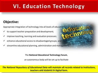 VI. Education Technology
Objective:
Appropriate integration of technology into all levels of education –
 to support teacher preparation and development;
 improve teaching, learning and evaluation processes;
 enhance educational access to disadvantaged groups; and
 streamline educational planning, administration and management.
The National Educational Technology Forum,
an autonomous body will be set up to facilitate
The National Repository of Educational Data will maintain all records related to institutions,
teachers and students in digital form.Prepared by Dr.N.Asokan
 