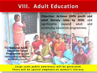 VIII. Adult Education
The National Adult
Education Tutors
Programme will be
capacitated to deliver
adult education.
L a r g e s c a l e p u b l i c a w a r e n e s s w i l l b e g e n e ra t e d .
T h e r e w i l l b e s p e c i a l e m p h a s i s o n w o m e n ’s l i t e r a c y.
Objective: Achieve 100% youth and
adult literacy rates by 2030, and
significantly expand adult and
continuing education programmes.
Prepared by Dr.N.Asokan
 