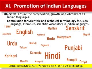 XI. Promotion of Indian Languages
Objective: Ensure the preservation, growth, and vibrancy of all
Indian languages.
Commission for Scientific and Technical Terminology focus on
language, literature, scientific vocabulary in Indian languages
A National Institute for Pa l i , P e r s i a n a n d P ra k r i t will also be set up.Prepared by Dr.N.Asokan
 