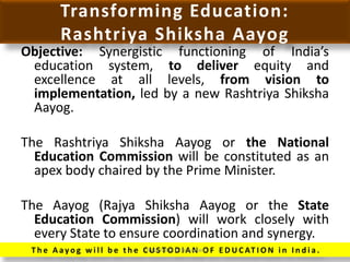 Transforming Education:
Rashtriya Shiksha Aayog
Objective: Synergistic functioning of India’s
education system, to deliver equity and
excellence at all levels, from vision to
implementation, led by a new Rashtriya Shiksha
Aayog.
The Rashtriya Shiksha Aayog or the National
Education Commission will be constituted as an
apex body chaired by the Prime Minister.
The Aayog (Rajya Shiksha Aayog or the State
Education Commission) will work closely with
every State to ensure coordination and synergy.
T h e A ay o g w i l l b e t h e C U S TO D I A N O F E D U C AT I O N i n I n d i a .Prepared by Dr.N.Asokan
 