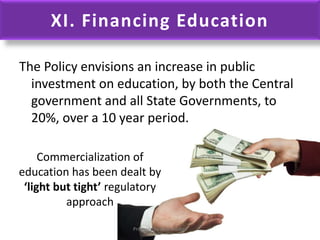 XI. Financing Education
The Policy envisions an increase in public
investment on education, by both the Central
government and all State Governments, to
20%, over a 10 year period.
Commercialization of
education has been dealt by
‘light but tight’ regulatory
approach
Prepared by Dr.N.Asokan
 