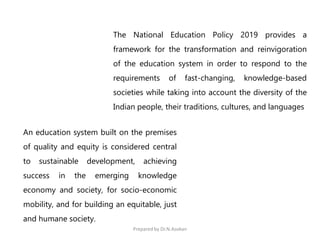The National Education Policy 2019 provides a
framework for the transformation and reinvigoration
of the education system in order to respond to the
requirements of fast-changing, knowledge-based
societies while taking into account the diversity of the
Indian people, their traditions, cultures, and languages
An education system built on the premises
of quality and equity is considered central
to sustainable development, achieving
success in the emerging knowledge
economy and society, for socio-economic
mobility, and for building an equitable, just
and humane society.
Prepared by Dr.N.Asokan
 