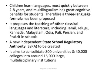 • Children learn languages, most quickly between
2-8 years, and multilingualism has great cognitive
benefits for students. Therefore a three-language
formula has been proposed
• It proposes the teaching of other classical
languages and literature, including Tamil, Telugu,
Kannada, Malayalam, Odia, Pali, Persian, and
Prakrit in schools
• A new independent State School Regulatory
Authority (SSRA) to be created
• It aims to consolidate 800 universities & 40,000
colleges into around 15,000 large,
multidisciplinary institutions
Prepared by Dr.N.Asokan
 