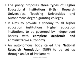 • The policy proposes three types of Higher
Educational Institutions (HEIs): Research
Universities, Teaching Universities and
Autonomous degree-granting colleges
• It aims to provide autonomy to all higher
education institutions. Higher education
institutions to be governed by Independent
Boards with complete academic and
administrative autonomy
• An autonomous body called the National
Research Foundation (NRF) to be set up
through an Act of Parliament
Prepared by Dr.N.Asokan
 