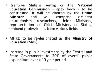 • Rashtriya Shiksha Aayog or the National
Education Commission - apex body - to be
constituted. It will be chaired by the Prime
Minister and will comprise eminent
educationists, researchers, Union Ministers,
representation of Chief Ministers of States,
eminent professionals from various fields
• MHRD to be re-designated as the Ministry of
Education (MoE)
• Increase in public investment by the Central and
State Governments to 20% of overall public
expenditure over a 10 year period
Prepared by Dr.N.Asokan
 