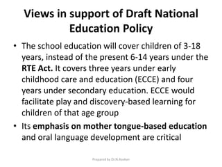 Views in support of Draft National
Education Policy
• The school education will cover children of 3-18
years, instead of the present 6-14 years under the
RTE Act. It covers three years under early
childhood care and education (ECCE) and four
years under secondary education. ECCE would
facilitate play and discovery-based learning for
children of that age group
• Its emphasis on mother tongue-based education
and oral language development are critical
Prepared by Dr.N.Asokan
 
