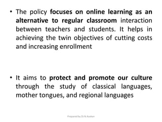 • The policy focuses on online learning as an
alternative to regular classroom interaction
between teachers and students. It helps in
achieving the twin objectives of cutting costs
and increasing enrollment
• It aims to protect and promote our culture
through the study of classical languages,
mother tongues, and regional languages
Prepared by Dr.N.Asokan
 