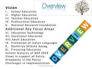 Vision
I. School Education
II. Higher Education
III. Teacher Education
IV. Professional Education
V. National Research Foundation
Additional Key Focus Areas
VI. Education Technology
VII. Vocational Education
VIII.Adult Education
IX. Promotion of Indian Languages
X. Rashtriya Shiksha Aayog
XI. Financing Education
Salient features of NEP 2019
Views in support of Policy
Drawbacks in the Policy
Challenges in Implementation
Prepared by Dr.N.Asokan
 