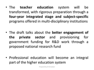 • The teacher education system will be
transformed, with rigorous preparation through a
four-year integrated stage and subject-specific
programs offered in multi-disciplinary institutions
• The draft talks about the better engagement of
the private sector and provisioning for
government funding for R&D work through a
proposed national research fund
• Professional education will become an integral
part of the higher education system
Prepared by Dr.N.Asokan
 
