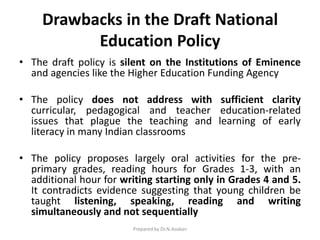 Drawbacks in the Draft National
Education Policy
• The draft policy is silent on the Institutions of Eminence
and agencies like the Higher Education Funding Agency
• The policy does not address with sufficient clarity
curricular, pedagogical and teacher education-related
issues that plague the teaching and learning of early
literacy in many Indian classrooms
• The policy proposes largely oral activities for the pre-
primary grades, reading hours for Grades 1-3, with an
additional hour for writing starting only in Grades 4 and 5.
It contradicts evidence suggesting that young children be
taught listening, speaking, reading and writing
simultaneously and not sequentially
Prepared by Dr.N.Asokan
 