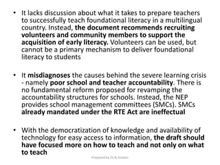 • It lacks discussion about what it takes to prepare teachers
to successfully teach foundational literacy in a multilingual
country. Instead, the document recommends recruiting
volunteers and community members to support the
acquisition of early literacy. Volunteers can be used, but
cannot be a primary mechanism to deliver foundational
literacy to students
• It misdiagnoses the causes behind the severe learning crisis
- namely poor school and teacher accountability. There is
no fundamental reform proposed for revamping the
accountability structures for schools. Instead, the NEP
provides school management committees (SMCs). SMCs
already mandated under the RTE Act are ineffectual
• With the democratization of knowledge and availability of
technology for easy access to information, the draft should
have focused more on how to teach and not only on what
to teach
Prepared by Dr.N.Asokan
 