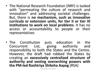 • The National Research Foundation (NRF) is tasked
with "permeating the culture of research and
innovation" and addressing societal challenges.
But, there is no mechanism, such as innovative
curricula or extension units, for tier II or tier III
institutions to work on local problems. It has no
access or accountability to people or their
representatives
• The Constitution puts education in the
Concurrent List, giving authority and
responsibility to both the States and the Centre.
However, the draft had robbed the States by
creating an excessively centralized structure of
authority and vesting overarching powers with
the PM-led Rashtriya Shiksha Aayog (RSA)
Prepared by Dr.N.Asokan
 