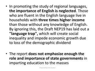 • In promoting the study of regional languages,
the importance of English is neglected. Those
who are fluent in the English language live in
households with three times higher income
than those without any knowledge of English.
By ignoring this, the Draft NEP19 has laid out a
"language trap", which will create social
inequality and impede economic growth due
to loss of the demographic dividend
• The report does not emphasize enough the
role and importance of state governments in
imparting education to the masses
Prepared by Dr.N.Asokan
 