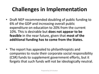 Challenges in Implementation
• Draft NEP recommended doubling of public funding to
6% of the GDP and increasing overall public
expenditure on education to 20% from the current
10%. This is desirable but does not appear to be
feasible in the near future, given that most of the
additional funding has to come from the States.
• The report has appealed to philanthropists and
companies to route their corporate social responsibility
(CSR) funds to supplement government efforts, but it
forgets that such funds will not be ideologically neutral.
Prepared by Dr.N.Asokan
 