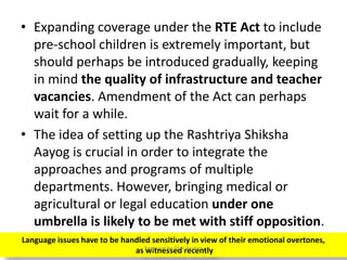 • Expanding coverage under the RTE Act to include
pre-school children is extremely important, but
should perhaps be introduced gradually, keeping
in mind the quality of infrastructure and teacher
vacancies. Amendment of the Act can perhaps
wait for a while.
• The idea of setting up the Rashtriya Shiksha
Aayog is crucial in order to integrate the
approaches and programs of multiple
departments. However, bringing medical or
agricultural or legal education under one
umbrella is likely to be met with stiff opposition.
Language issues have to be handled sensitively in view of their emotional overtones,
as witnessed recentlyPrepared by Dr.N.Asokan
 