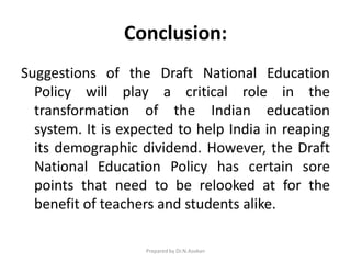 Conclusion:
Suggestions of the Draft National Education
Policy will play a critical role in the
transformation of the Indian education
system. It is expected to help India in reaping
its demographic dividend. However, the Draft
National Education Policy has certain sore
points that need to be relooked at for the
benefit of teachers and students alike.
Prepared by Dr.N.Asokan
 