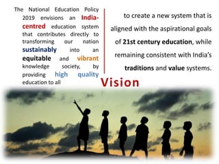 Vision
The National Education Policy
2019 envisions an India-
centred education system
that contributes directly to
transforming our nation
sustainably into an
equitable and vibrant
knowledge society, by
providing high quality
education to all
to create a new system that is
aligned with the aspirational goals
of 21st century education, while
remaining consistent with India’s
traditions and value systems.
Prepared by Dr.N.Asokan
 
