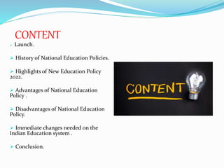 CONTENT
 Launch.
 History of National Education Policies.
 Highlights of New Education Policy
2022.
 Advantages of National Education
Policy .
 Disadvantages of National Education
Policy.
 Immediate changes needed on the
Indian Education system .
 Conclusion.
 