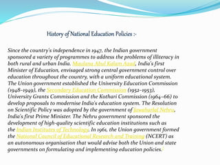 Since the country's independence in 1947, the Indian government
sponsored a variety of programmes to address the problems of illiteracy in
both rural and urban India. Maulana Abul Kalam Azad, India's first
Minister of Education, envisaged strong central government control over
education throughout the country, with a uniform educational system.
The Union government established the University Education Commission
(1948–1949), the Secondary Education Commission (1952–1953),
University Grants Commission and the Kothari Commission (1964–66) to
develop proposals to modernise India's education system. The Resolution
on Scientific Policy was adopted by the government of Jawaharlal Nehru,
India's first Prime Minister. The Nehru government sponsored the
development of high-quality scientific education institutions such as
the Indian Institutes of Technology. In 1961, the Union government formed
the National Council of Educational Research and Training (NCERT) as
an autonomous organisation that would advise both the Union and state
governments on formulating and implementing education policies.[
 