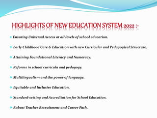  Ensuring Universal Access at all levels of school education.
 Early Childhood Care & Education with new Curricular and Pedagogical Structure.
 Attaining Foundational Literacy and Numeracy.
 Reforms in school curricula and pedagogy.
 Multilingualism and the power of language.
 Equitable and Inclusive Education.
 Standard-setting and Accreditation for School Education.
 Robust Teacher Recruitment and Career Path.
 