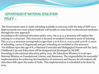 The Government aims to make schooling available to everyone with the help of NEP 2022.
Approximately two crore school students will be able to come back to educational institutes
through this new approach.
According to the national education policy 2022, the 5+3+3+4 structure will replace the
existing 10+2 structure. This structure is focused on student’s formative years of learning.
This 5+3+3+4 structure corresponds to ages from 3 to 8, 8 to 11, 11 to 14 and 14 to 18. 12 years
of schooling, 3 years if Anganwadi and pre-schooling are included in this structure.
For children up to the age of 8, a National Curricular and Pedagogical Framework for Early
Childhood Care and Education will be designed and developed by NCERT.
According to the national education policy 2022, the Education Ministry is to set up a
National Mission on Foundational Literacy and Numeracy. The responsibility for successful
implementation for achieving the foundation of numeracy and literacy for all students till
class three falls upon the states of India. This implementation is scheduled to be done by
2025.
 
