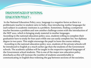 In the National Education Policy 2022, language is a negative factor as there is a
problematic teacher to student ratio in India, thus introducing mother languages for
each subject in academic institutes is a problem. Sometimes, finding a competent
teacher becomes a problem and now another challenge comes with the introduction of
the NEP 2022, which is bringing study material in mother languages.
According to the national education policy 2022, students willing to complete their
graduation have to study for four years while one can easily complete his/ her diploma
degree in two years. This might encourage the pupil to leave the course midway.
According to the national education policy 2022, students of the private schools will
be introduced to English at a much earlier age than the students of the Government
schools. The academic syllabus will be taught in the respective regional languages of
the Government school students. This is one of the major new education policy
drawbacks as this will increase the number of students uncomfortable in
communicating in English thus widening the gap between sections of the societies.
 